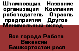 Штамповщик › Название организации ­ Компания-работодатель › Отрасль предприятия ­ Другое › Минимальный оклад ­ 1 - Все города Работа » Вакансии   . Башкортостан респ.